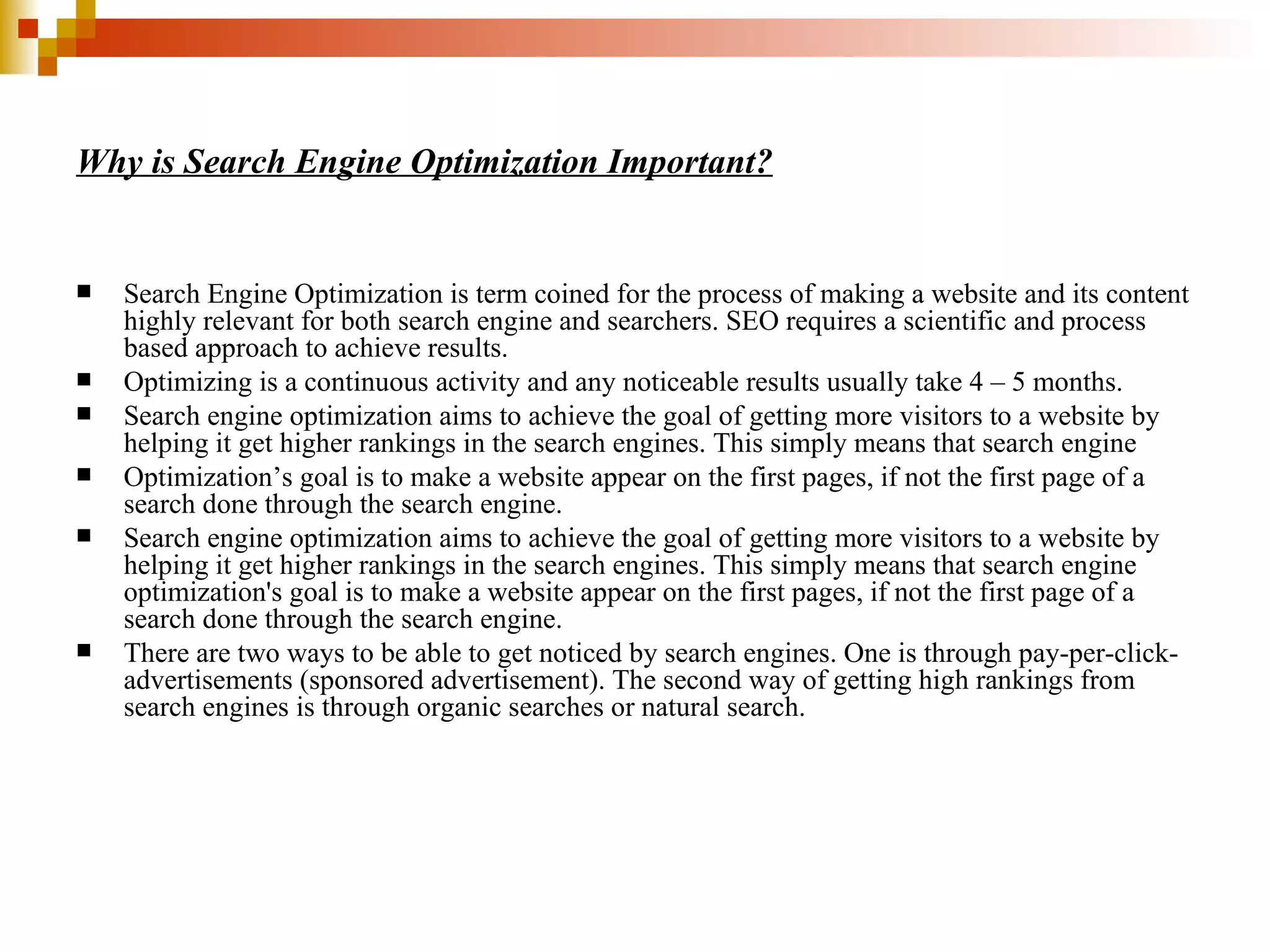 Why is Search Engine Optimization Important? Search Engine Optimization is term coined for the process of making a website and its content highly relevant for both search engine and searchers. SEO requires a scientific and process based approach to achieve results. Optimizing is a continuous activity and any noticeable results usually take 4 – 5 months. Search engine optimization aims to achieve the goal of getting more visitors to a website by helping it get higher rankings in the search engines. This simply means that search engine  Optimization’s goal is to make a website appear on the first pages, if not the first page of a search done through the search engine. Search engine optimization aims to achieve the goal of getting more visitors to a website by helping it get higher rankings in the search engines. This simply means that search engine optimization's goal is to make a website appear on the first pages, if not the first page of a search done through the search engine. There are two ways to be able to get noticed by search engines. One is through pay-per-click-advertisements (sponsored advertisement). The second way of getting high rankings from search engines is through organic searches or natural search.  