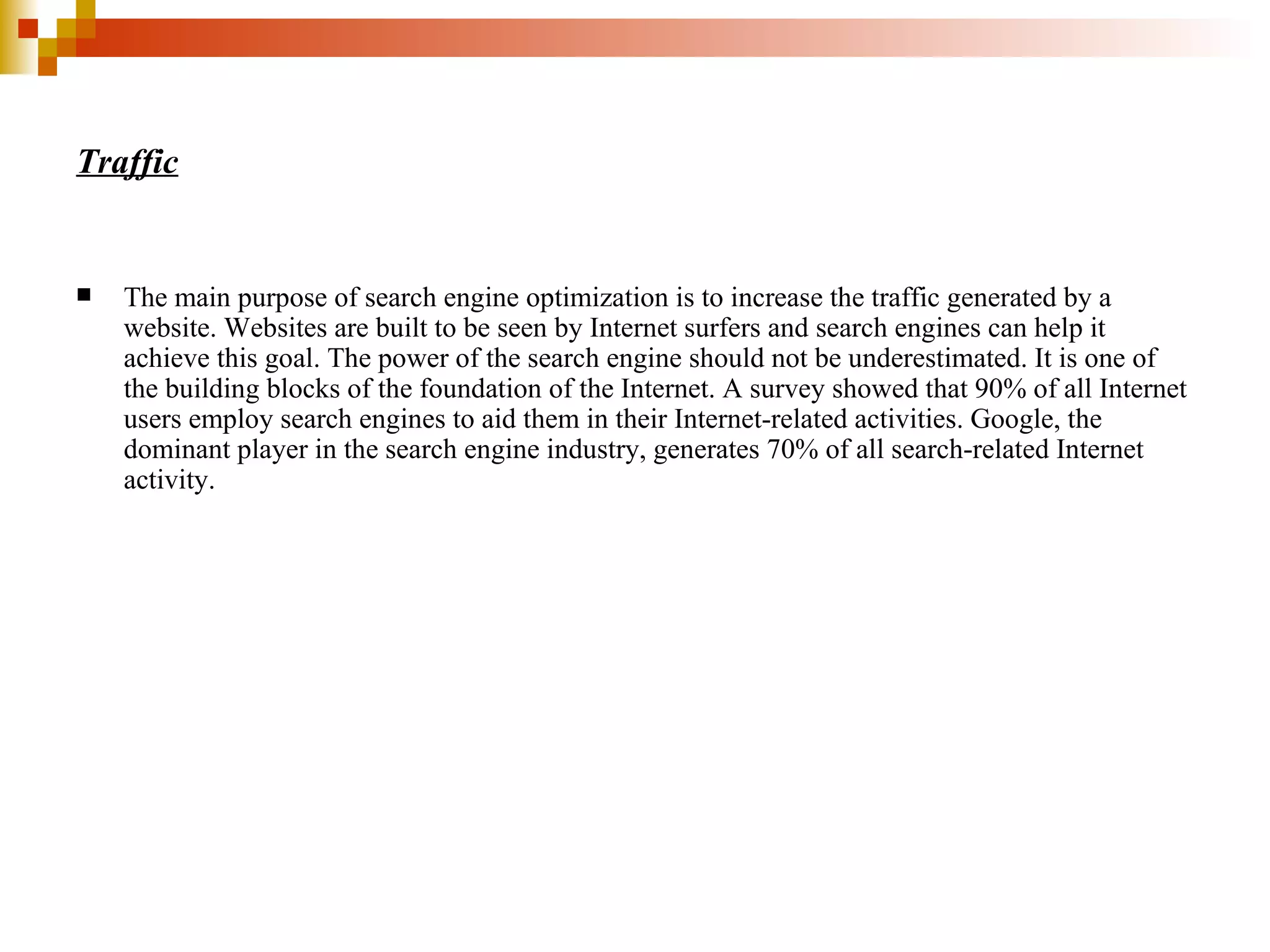 Traffic The main purpose of search engine optimization is to increase the traffic generated by a website. Websites are built to be seen by Internet surfers and search engines can help it achieve this goal. The power of the search engine should not be underestimated. It is one of the building blocks of the foundation of the Internet. A survey showed that 90% of all Internet users employ search engines to aid them in their Internet-related activities. Google, the dominant player in the search engine industry, generates 70% of all search-related Internet activity.  