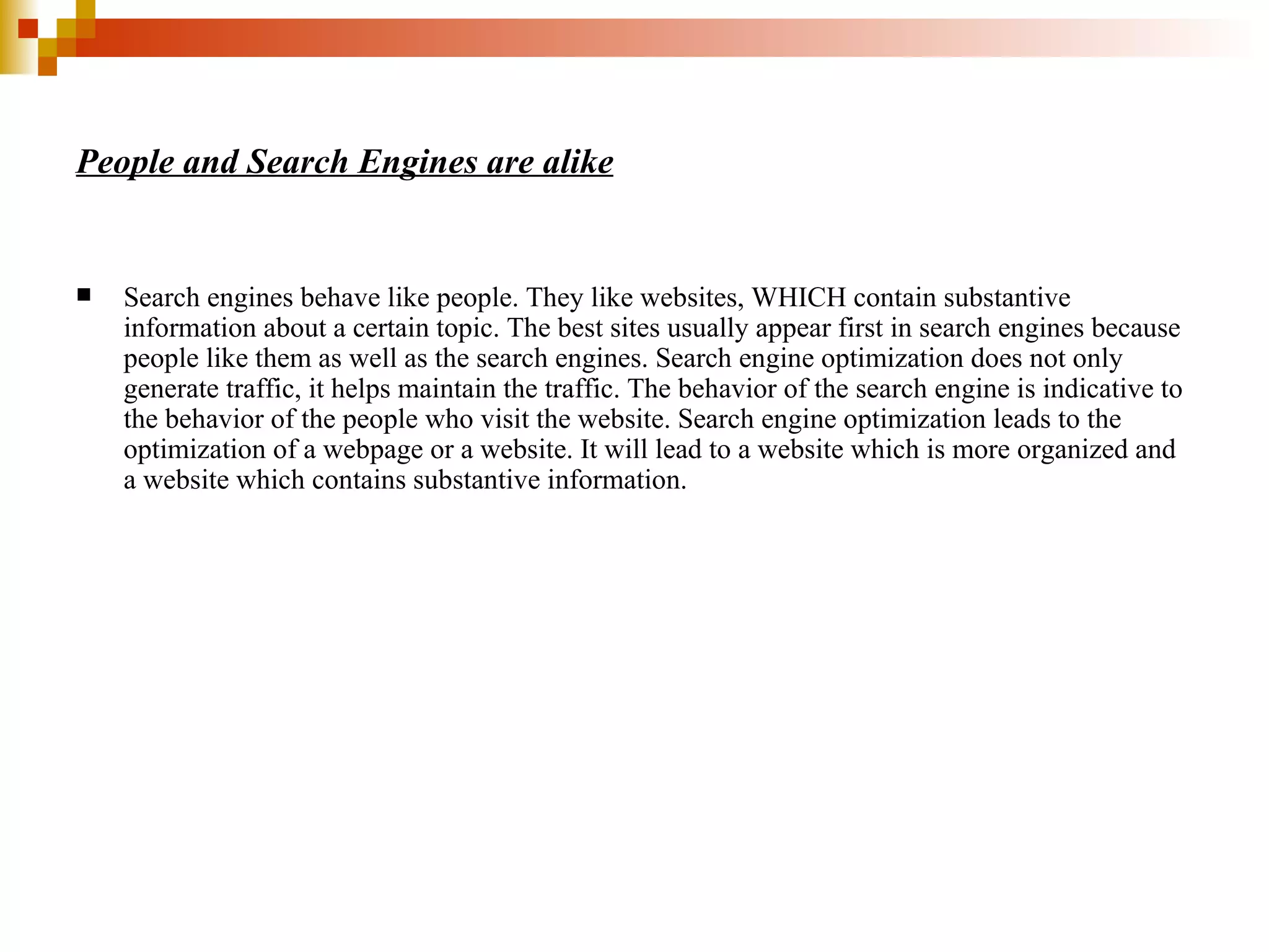 People and Search Engines are alike Search engines behave like people. They like websites, WHICH contain substantive information about a certain topic. The best sites usually appear first in search engines because people like them as well as the search engines. Search engine optimization does not only generate traffic, it helps maintain the traffic. The behavior of the search engine is indicative to the behavior of the people who visit the website. Search engine optimization leads to the optimization of a webpage or a website. It will lead to a website which is more organized and a website which contains substantive information. 