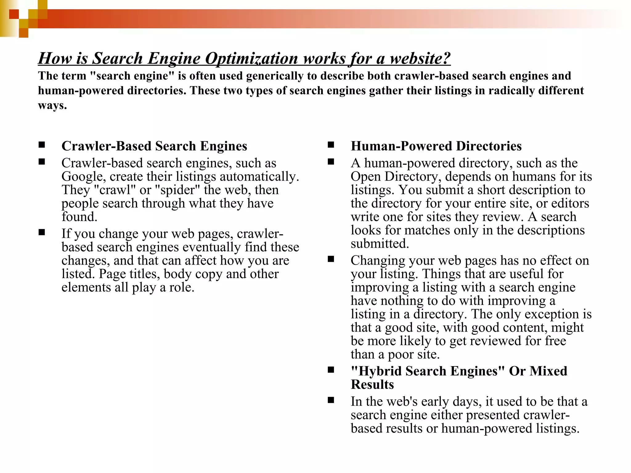 How is Search Engine Optimization works for a website? The term "search engine" is often used generically to describe both crawler-based search engines and human-powered directories. These two types of search engines gather their listings in radically different ways. Crawler-Based Search Engines Crawler-based search engines, such as Google, create their listings automatically. They "crawl" or "spider" the web, then people search through what they have found.  If you change your web pages, crawler-based search engines eventually find these changes, and that can affect how you are listed. Page titles, body copy and other elements all play a role. Human-Powered Directories A human-powered directory, such as the Open Directory, depends on humans for its listings. You submit a short description to the directory for your entire site, or editors write one for sites they review. A search looks for matches only in the descriptions submitted. Changing your web pages has no effect on your listing. Things that are useful for improving a listing with a search engine have nothing to do with improving a listing in a directory. The only exception is that a good site, with good content, might be more likely to get reviewed for free than a poor site. "Hybrid Search Engines" Or Mixed Results In the web's early days, it used to be that a search engine either presented crawler-based results or human-powered listings. 