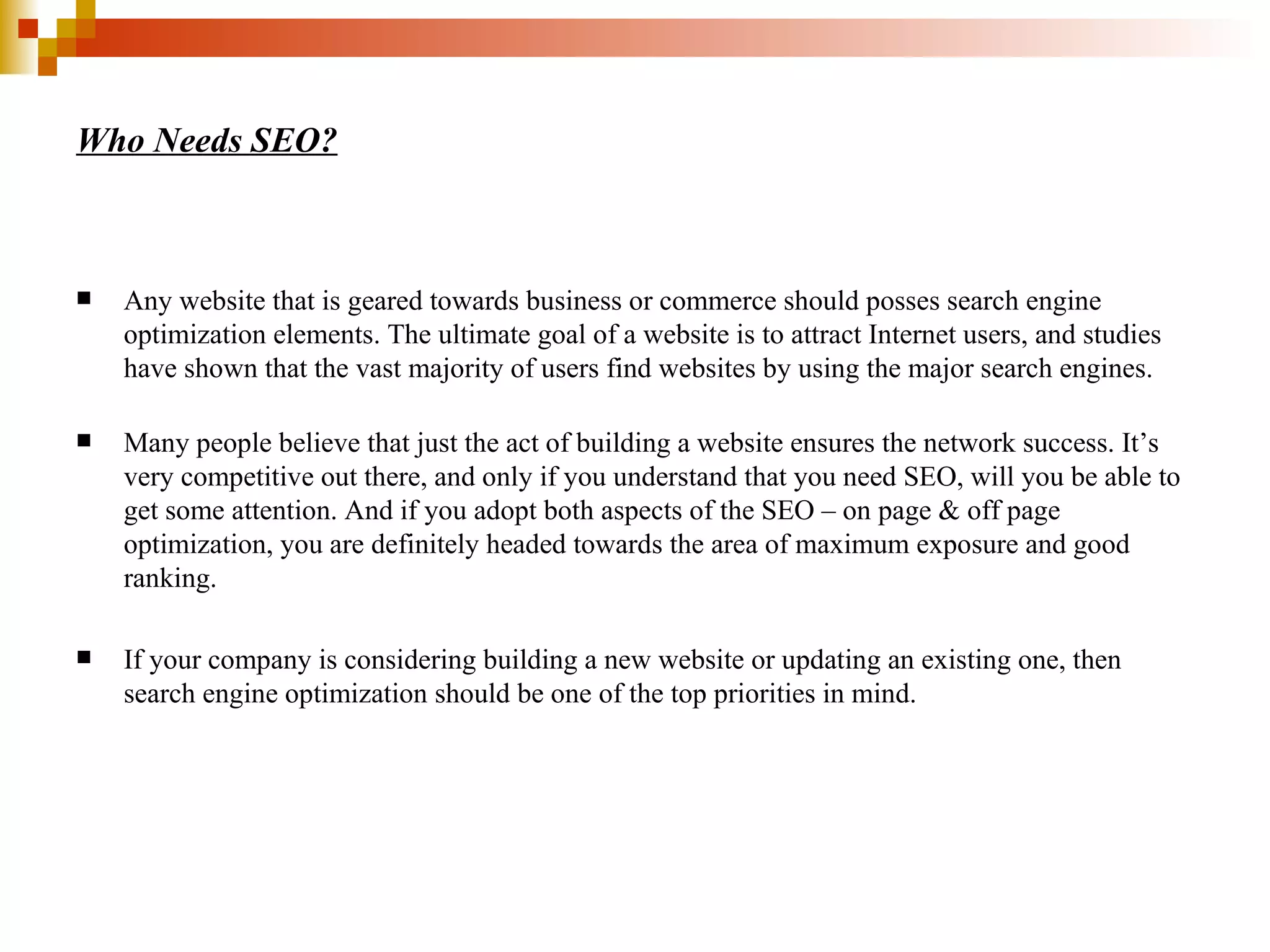 Who Needs SEO? Any website that is geared towards business or commerce should posses search engine optimization elements. The ultimate goal of a website is to attract Internet users, and studies have shown that the vast majority of users find websites by using the major search engines.  Many people believe that just the act of building a website ensures the network success. It’s very competitive out there, and only if you understand that you need SEO, will you be able to get some attention. And if you adopt both aspects of the SEO – on page & off page optimization, you are definitely headed towards the area of maximum exposure and good ranking.  If your company is considering building a new website or updating an existing one, then search engine optimization should be one of the top priorities in mind. 