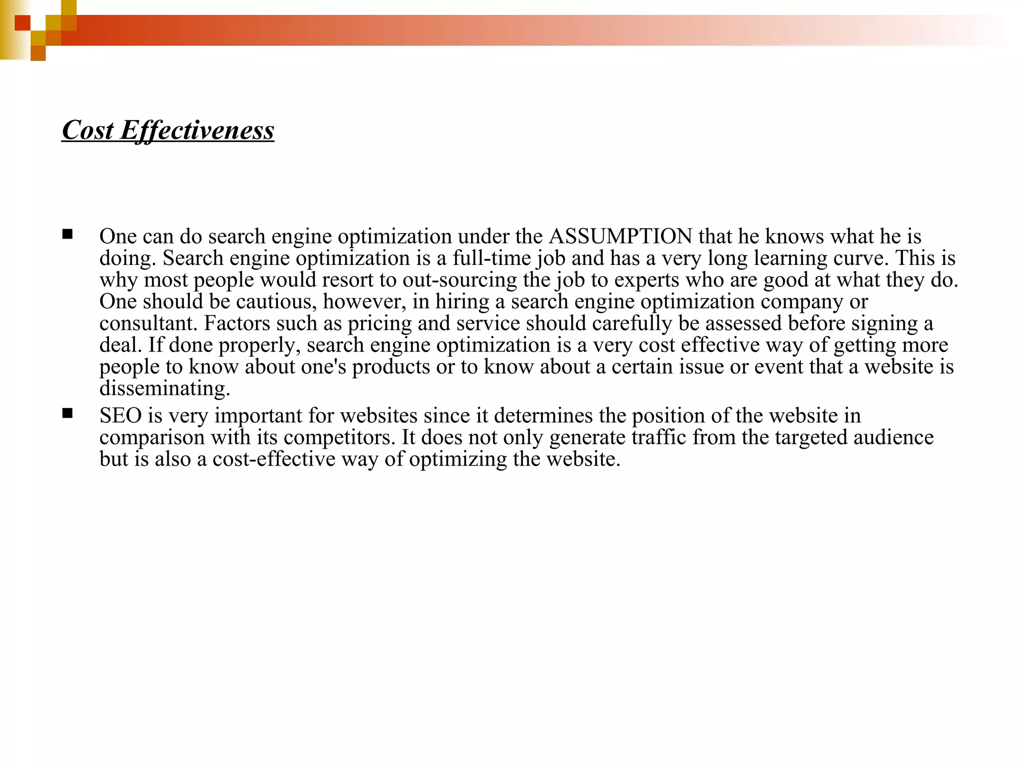 Cost Effectiveness One can do search engine optimization under the ASSUMPTION that he knows what he is doing. Search engine optimization is a full-time job and has a very long learning curve. This is why most people would resort to out-sourcing the job to experts who are good at what they do. One should be cautious, however, in hiring a search engine optimization company or consultant. Factors such as pricing and service should carefully be assessed before signing a deal. If done properly, search engine optimization is a very cost effective way of getting more people to know about one's products or to know about a certain issue or event that a website is disseminating. SEO is very important for websites since it determines the position of the website in comparison with its competitors. It does not only generate traffic from the targeted audience but is also a cost-effective way of optimizing the website. 