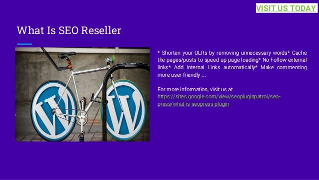 What Is SEO Reseller
* Shorten your ULRs by removing unnecessary words* Cache
the pages/posts to speed up page loading* No-Follow external
links* Add Internal Links automatically* Make commenting
more user friendly ...
For more information, visit us at
https://sites.google.com/view/seopluginpatrol/seo-
press/what-is-seopress-plugin
VISIT US TODAY
 
