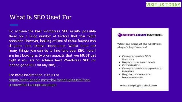 What Is SEO Used For
To achieve the best Wordpress SEO results possible
there are a large number of factors that you might
consider. However, looking at lists of these factors can
disguise their relative importance. Whilst there are
many things you can do to fine tune your SEO, here I
am just looking at two key aspects that you MUST get
right if you are to achieve best WordPress SEO (or
indeed good SEO for any site). ...
For more information, visit us at
https://sites.google.com/view/seopluginpatrol/seo-
press/what-is-seopress-plugin
VISIT US TODAY
 