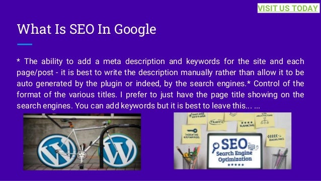 What Is SEO In Google
* The ability to add a meta description and keywords for the site and each
page/post - it is best to write the description manually rather than allow it to be
auto generated by the plugin or indeed, by the search engines.* Control of the
format of the various titles. I prefer to just have the page title showing on the
search engines. You can add keywords but it is best to leave this... ...
VISIT US TODAY
 