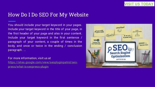 How Do I Do SEO For My Website
You should include your target keyword in your pages.
Include your target keyword in the title of your page, in
the first header of your page and also in your content.
Include your target keyword in the first sentence /
paragraph of your content, a couple of times in the
body, and once or twice in the ending / conclusion
paragraph. ...
For more information, visit us at
https://sites.google.com/view/seopluginpatrol/seo-
press/what-is-seopress-plugin
VISIT US TODAY
 