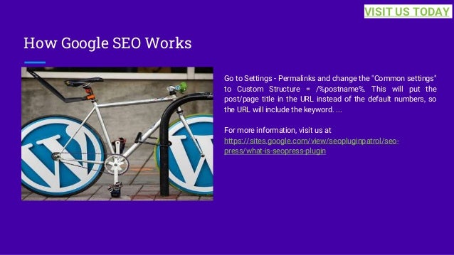 How Google SEO Works
Go to Settings - Permalinks and change the "Common settings"
to Custom Structure = /%postname%. This will put the
post/page title in the URL instead of the default numbers, so
the URL will include the keyword. ...
For more information, visit us at
https://sites.google.com/view/seopluginpatrol/seo-
press/what-is-seopress-plugin
VISIT US TODAY
 