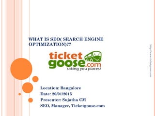 WHAT IS SEO( SEARCH ENGINE
OPTIMIZATION)??
Location: Bangalore
Date: 20/01/2015
Presenter: Sujatha CM
SEO, Manager, Ticketgoose.com
http://www.ticketgoose.com
 