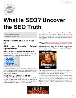 March 20th, 2013                                                                                           Published by: mikemoore




What is SEO? Uncover
the SEO Truth
                                                                  Internet spiders collect information from all indexed websites
  Decide, Commit, Succeed!                                        and deliver it to the algorithms. What is SEO used for, to
  Then take Massive Action!                                       help your website in getting a greater ranking on the results
                                                                  page using key phrases and various other material tricks to
                                                                  accomplish this.
What is SEO? SEO Do I Need
It?
SEO    or    Search                              Engine What is SEO? Spiders and Engine’s
Optimization                                                      A search engine uses several things when figuring out the rank
                                                                  of your website. What is
What is SEO? Why do I Need IT?
What is SEO and how to start, Mastering Online search engine
Optimization Is The Key To Success In Business…




If you are already a web designer, you will certainly recognize
the advantages of having your website ranked well on SERPs.       SEO well, Engines search for key phrases on your website. It’ll
Read this post for What is SEO suggestions that aid to enhance    additionally look at how active your website is, and see how
your web site’s position.                                         many various other sites website to it. or Link to it…

First Thing on What is SEO?                                       Learning What is SEO: It takes some time to achieve a higher
                                                                  search rank. Due to this, you ought to place lots of effort in
So really What is SEO: Firstly, you need to learn exactly what    to producing a site that optimizes the interest search engine
the term “online search engine optimization” truly means.         spiders. Put lots of keywords in to the text, and also in the
Online search engine make use of algorithms for figuring out      titles and headings. This will certainly enhance the quantity of
where your website is rated for specific key phrases.             importance your website needs to those key phrases.




                                                                                                                                1
 