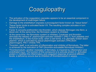Coagulopathy  The activation of the coagulation cascades appears to be an essential component in the development of multi-organ failure  Damage to the endothelium exposes a procoagulant factor known as “tissue factor”.  Tissue factor binds to activated factor VII. The resulting complex activates in turn factors IX and X.  Factor X converts prothrombin into thrombin, which cleaves fibrinogen into fibrin, a blood clot. At the same time, the fibrinolytic system is inhibited.  At the same time, the fibrinolytic system is inhibited. Cytokines and thrombin stimulate the release of  plasminogen-activator inhibitor-1 (PAI-1), from platelets and the endothelium. In the human body, when a clot forms, it is ultimately broken down plasmin, which is activated by tissue plasminogen activator (TPA) [from plasminogen]. PAI-1 inhibits TPA.  Thrombin, itself, is an activator of inflammation and inhibitor of fibrinolysis. The latter is achieved by the activation of TAFI (thrombin-activatable fibrinolysis inhibitor).  Thrombomodulin, another modulator of fibrinolyis, is impaired by inflammation and endothelial injury. The function of this compound is to activate protein C. Activated protein C modifies the inflammatory and coagulant response at several different levels; a deficiency occurs due to inhibition of thrombomodulin in sepsis. 