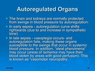 Autoregulated Organs The brain and kidneys are normally protected from swings in blood pressure by autoregulation: In early sepsis - autoregulation curve shifts rightwards (due to and increase in sympathetic tone). In late sepsis - vasoplegia occurs- and autoregulation fails, making these organs susceptible to the swings that occur in systemic blood pressure. In addition, “steal phenomena” may occur (areas of ischemia may have their blood stolen by areas with good perfusion). This is known as “vasomotor neuropathy 