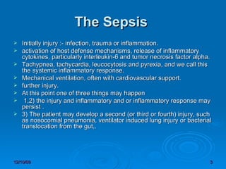    The Sepsis  Initially injury :- infection, trauma or inflammation.  activation of host defense mechanisms, release of inflammatory cytokines, particularly interleukin-6 and tumor necrosis factor alpha.  Tachypnea, tachycardia, leucocytosis and pyrexia, and we call this the systemic inflammatory response.  Mechanical ventilation, often with cardiovascular support.  further injury.  At this point one of three things may happen 1,2) the injury and inflammatory and or inflammatory response may persist .  3) The patient may develop a second (or third or fourth) injury, such as nosocomial pneumonia, ventilator induced lung injury or bacterial translocation from the gut,.  
