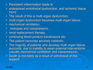 Persistent inflammation leads to widespread endothelial dysfunction, and ischemic tissue injury The result of this is multi organ dysfunction.  multi-organ dysfunction becomes multi-organ failure.  mechanical ventilation, inotropes and vasopressors,  renal replacement therapy,  continuing blood product transfusions etc.  The patient becomes severely catabolic,  The majority of patients who develop multi organ failure succumb, due to inability to wean external interventions (usually mechanical ventilation and vasopressors).  Death is inevitably as a result of withdrawal of this support.  