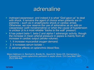 adrenaline inotrope/vasopressor, and indeed it is what “God gave us” to deal with shock. It remains the agent of choice when patients are in-extremis – such as in anaphylactic shock or cardiac arrest. Otherwise, we now reserve the use of adrenaline as an add on vasopressor (with noradrenaline) or when the cause of hypotension is unclear (it is a most reliable “backs to the wall” pressor).  It has potent beta-1, beta-2 and alpha-1 adrenergic activity, though the increase in mean arterial pressure in sepsis is mainly from an increase in cardiac output (stroke volume).  1. It increase myocardial oxygen demand. 2. It ncreases serum lactate – 3. adverse effects on splanchnic blood flow.     Meier-Hellmann A, Reinhart K, Bredle DL, Specht M, Spies CD, Hannemann L. Epinephrine impairs splanchnic perfusion in septic shock. Crit Care Med 1997; 25(3):399-404. 