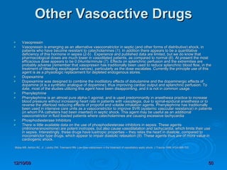 Other Vasoactive Drugs Vasopressin Vasopressin is emerging as an alternative vasoconstrictor in septic (and other forms of distributive) shock, in patients who have become resistant to catecholamines (1). In addition there appears to be a quantitative deficiency of this hormone in sepsis (2-5) . Experience and published data are limited, but we do know that pharmacological doses are much lower in vasodilated patients, as compared to normal (6). At present the most efficacious dose appears to be 0.04units/minute (7). Effects on splanchnic perfusion and the extremities are probably adverse (remember that vasopressin has traditionally been used to reduce splanchnic blood flow, in the treatment of bleeding esophageal varices), particularly as the dose escalates. Currently the principle use of this agent is as a physiologic replacement for depleted endogenous stores. Dopexamine Dopexamine was designed to combine the inodilatory effects of dobutamine and the dopaminergic effects of dopamine (it is a synthetic analogue of dopamine), thus improving cardiac output and splanchnic perfusion. To date, most of the studies utilizing this agent have been disappointing, and it is not in common usage.  Phenylephrine Phenylephrine is an almost pure alpha-1 agonist, and is used predominantly in anesthesia practice to increase blood pressure without increasing heart rate in patients with vasoplegia, due to spinal-epidural anesthesia or to reverse the afterload reducing effects of propofol and volatile inhalation agents. Phenylephrine has traditionally been used in intensive care units as a vasoconstrictor to improve SVR (systemic vasccular resistance) in patients (in whom PA catheters had been inserted) in septic shock. This agent may be useful as an additional vasoconstrictor in fluid loaded patients where catecholamines are causing excessive tachycardia Phosphodiesterase Inhibitors There is little available data on the use of phosphodiesterase inhibitors in sepsis. These agents (milrinone/enoximone) are potent inotropes, but also cause vasodilatation and tachycardia, which limits their use in sepsis. Interestingly, these drugs have lusitropic properties – they relax the heart in diastole, compared to inoconstrictor type drugs, which appear to impair diastolic relaxation (9). These agents thus are of more value in cardiogenic shock.    Malay MB, Ashton RC, Jr., Landry DW, Townsend RN. Low-dose vasopressin in the treatment of vasodilatory septic shock. J Trauma 1999; 47(4):699-703.  