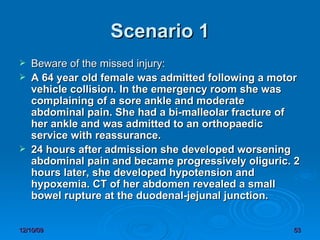Scenario 1 Beware of the missed injury: A 64 year old female was admitted following a motor vehicle collision. In the emergency room she was complaining of a sore ankle and moderate abdominal pain. She had a bi-malleolar fracture of her ankle and was admitted to an orthopaedic service with reassurance.  24 hours after admission she developed worsening abdominal pain and became progressively oliguric. 2 hours later, she developed hypotension and hypoxemia. CT of her abdomen revealed a small bowel rupture at the duodenal-jejunal junction.  