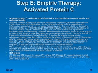 Step E: Empiric Therapy: Activated Protein C   Activated protein C modulates both inflammation and coagulation in severe sepsis, and reduces mortality   Activated protein C (drotrecogin alfa) is an endogenous protein that promotes fibrinolysis and inhibits thrombosis and inflammation. It is an important modulator of the coagulation and inflammation associated with severe sepsis Activated protein C is converted from its inactive precursor, protein C, by thrombin coupled to thrombomodulin.  The conversion of protein C to activated protein C may be impaired during sepsis as a result of the down-regulation of thrombomodulin by inflammatory cytokines. Reduced levels of protein C are found in the majority of patients with sepsis and are associated with an increased risk of death. This led to interest in therapeutic administration of activated protein C (and similar agents) in early sepsis. A large randomized controlled trial has confirmed the efficacy of Activated Protein C (drotrecogin alfa). In patients with severe sepsis, an intravenous infusion of drotrecogin alfa activated at a dose of 24 µg per kilogram per hour for 96 hours is associated with a significant reduction in mortality (1). The use of this drug is indicated if the patient has a systemic inflammatory response, at least one organ dysfunction and known or suspected infection. When using an infusion of activated protein C, it is important to monitor for signs of bleeding, an important side effect of therapy with this compound. The value of this agent in patients with multi-organ failure, or outside the first 24 hours of injury, is unknown. References (1)   Bernard GR, Vincent JL, Laterre PF, LaRosa SP, Dhainaut JF, Lopez-Rodriguez A et al. Efficacy and safety of recombinant human activated protein C for severe sepsis. N Engl J Med 2001; 344(10):699-709. 