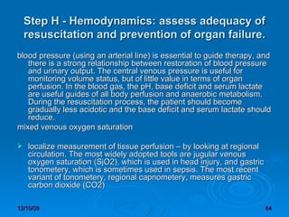 Step H - Hemodynamics: assess adequacy of resuscitation and prevention of organ failure. blood pressure (using an arterial line) is essential to guide therapy, and there is a strong relationship between restoration of blood pressure and urinary output. The central venous pressure is useful for monitoring volume status, but of little value in terms of organ perfusion. In the blood gas, the pH, base deficit and serum lactate are useful guides of all body perfusion and anaerobic metabolism. During the resuscitation process, the patient should become gradually less acidotic and the base deficit and serum lactate should reduce.  mixed venous oxygen saturation  localize measurement of tissue perfusion – by looking at regional circulation. The most widely adopted tools are jugular venous oxygen saturation (SjO2), which is used in head injury, and gastric tonometery, which is sometimes used in sepsis. The most recent variant of tonometery, regional capnometery, measures gastric carbon dioxide (CO2)  
