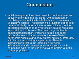 Conclusion Initial management involves protection of the airway and delivery of oxygen into the blood, with restoration of circulating volume, initially with fluids and, if necessary, vasoactive agents. The splanchnic circulation appears to be a particularly important site for resuscitation, as the physiological response to hypotension causes reduction in blood flow to this area. The result is gut ischemia, bacterial translocation, worsened sepsis and renal failure. Gut resuscitation involves the use of beta-adrenergic agonists and early enteral nutrition, preferably with immunomodulatory supplements. There is increasing interest in the interaction between inflammation and coagulation in severe sepsis, with compelling data for the use of activated protein C in this patient population. 