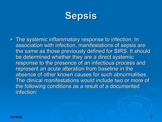 Sepsis The systemic inflammatory response to infection. In association with infection, manifestations of sepsis are the same as those previously defined for SIRS. It should be determined whether they are a direct systemic response to the presence of an infectious process and represent an acute alteration from baseline in the absence of other known causes for such abnormalities. The clinical manifestations would include two or more of the following conditions as a result of a documented infection: 