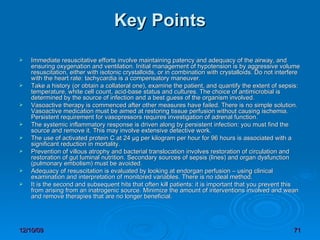Key Points Immediate resuscitative efforts involve maintaining patency and adequacy of the airway, and ensuring oxygenation and ventilation. Initial management of hypotension is by aggressive volume resuscitation, either with isotonic crystalloids, or in combination with crystalloids. Do not interfere with the heart rate: tachycardia is a compensatory maneuver.  Take a history (or obtain a collateral one), examine the patient, and quantify the extent of sepsis: temperature, white cell count, acid-base status and cultures. The choice of antimicrobial is determined by the source of infection and a best guess of the organism involved.  Vasoactive therapy is commenced after other measures have failed. There is no simple solution. Vasoactive medication must be aimed at restoring tissue perfusion without causing ischemia. Persistent requirement for vasopressors requires investigation of adrenal function.  The systemic inflammatory response is driven along by persistent infection: you must find the source and remove it. This may involve extensive detective work.  The use of activated protein C at 24 µg per kilogram per hour for 96 hours is associated with a significant reduction in mortality.  Prevention of villous atrophy and bacterial translocation involves restoration of circulation and restoration of gut luminal nutrition. Secondary sources of sepsis (lines) and organ dysfunction (pulmonary embolism) must be avoided.  Adequacy of resuscitation is evaluated by looking at endorgan perfusion – using clinical examination and interpretation of monitored variables. There is no ideal method.  It is the second and subsequent hits that often kill patients: it is important that you prevent this from arising from an inatrogenic source. Minimize the amount of interventions involved and wean and remove therapies that are no longer beneficial.  