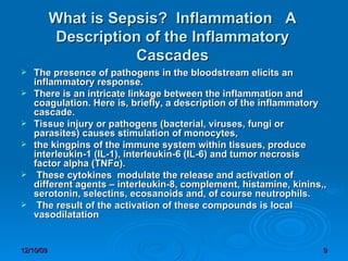 What is Sepsis?  Inflammation  A Description of the Inflammatory Cascades The presence of pathogens in the bloodstream elicits an inflammatory response.  There is an intricate linkage between the inflammation and coagulation. Here is, briefly, a description of the inflammatory cascade. Tissue injury or pathogens (bacterial, viruses, fungi or parasites) causes stimulation of monocytes,  the kingpins of the immune system within tissues, produce interleukin-1 (IL-1), interleukin-6 (IL-6) and tumor necrosis factor alpha (TNFα). These cytokines  modulate the release and activation of different agents – interleukin-8, complement, histamine, kinins,, serotonin, selectins, ecosanoids and, of course neutrophils. The result of the activation of these compounds is local vasodilatation 