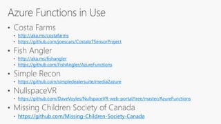 ? Costa Farms
http://aka.ms/costafarms
https://github.com/joescars/CostaIoTSensorProject
? Fish Angler
http://aka.ms/fishangler
https://github.com/FishAngler/AzureFunctions
? Simple Recon
https://github.com/simpledealersuite/media2azure
? NullspaceVR
https://github.com/DaveVoyles/NullspaceVR-web-portal/tree/master/AzureFunctions
? Missing Children Society of Canada
https://github.com/Missing-Children-Society-Canada
 