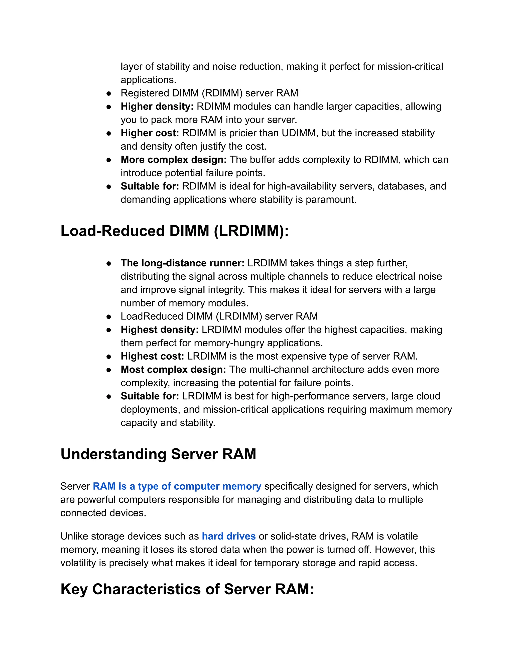layer of stability and noise reduction, making it perfect for mission-critical
applications.
● Registered DIMM (RDIMM) server RAM
● Higher density: RDIMM modules can handle larger capacities, allowing
you to pack more RAM into your server.
● Higher cost: RDIMM is pricier than UDIMM, but the increased stability
and density often justify the cost.
● More complex design: The buffer adds complexity to RDIMM, which can
introduce potential failure points.
● Suitable for: RDIMM is ideal for high-availability servers, databases, and
demanding applications where stability is paramount.
Load-Reduced DIMM (LRDIMM):
● The long-distance runner: LRDIMM takes things a step further,
distributing the signal across multiple channels to reduce electrical noise
and improve signal integrity. This makes it ideal for servers with a large
number of memory modules.
● LoadReduced DIMM (LRDIMM) server RAM
● Highest density: LRDIMM modules offer the highest capacities, making
them perfect for memory-hungry applications.
● Highest cost: LRDIMM is the most expensive type of server RAM.
● Most complex design: The multi-channel architecture adds even more
complexity, increasing the potential for failure points.
● Suitable for: LRDIMM is best for high-performance servers, large cloud
deployments, and mission-critical applications requiring maximum memory
capacity and stability.
Understanding Server RAM
Server RAM is a type of computer memory specifically designed for servers, which
are powerful computers responsible for managing and distributing data to multiple
connected devices.
Unlike storage devices such as hard drives or solid-state drives, RAM is volatile
memory, meaning it loses its stored data when the power is turned off. However, this
volatility is precisely what makes it ideal for temporary storage and rapid access.
Key Characteristics of Server RAM:
 
