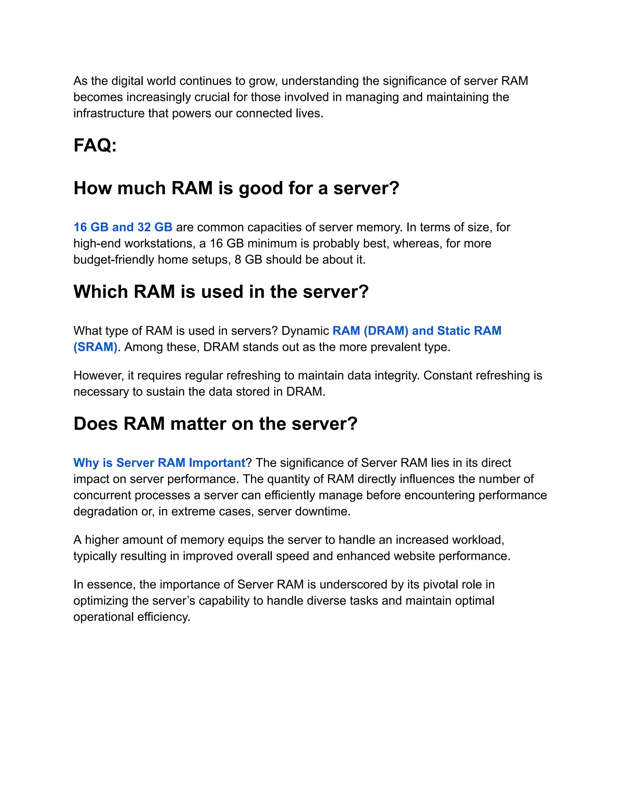 As the digital world continues to grow, understanding the significance of server RAM
becomes increasingly crucial for those involved in managing and maintaining the
infrastructure that powers our connected lives.
FAQ:
How much RAM is good for a server?
16 GB and 32 GB are common capacities of server memory. In terms of size, for
high-end workstations, a 16 GB minimum is probably best, whereas, for more
budget-friendly home setups, 8 GB should be about it.
Which RAM is used in the server?
What type of RAM is used in servers? Dynamic RAM (DRAM) and Static RAM
(SRAM). Among these, DRAM stands out as the more prevalent type.
However, it requires regular refreshing to maintain data integrity. Constant refreshing is
necessary to sustain the data stored in DRAM.
Does RAM matter on the server?
Why is Server RAM Important? The significance of Server RAM lies in its direct
impact on server performance. The quantity of RAM directly influences the number of
concurrent processes a server can efficiently manage before encountering performance
degradation or, in extreme cases, server downtime.
A higher amount of memory equips the server to handle an increased workload,
typically resulting in improved overall speed and enhanced website performance.
In essence, the importance of Server RAM is underscored by its pivotal role in
optimizing the server’s capability to handle diverse tasks and maintain optimal
operational efficiency.
 