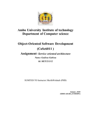 Ambo University Institute of technology
Department of Computer science
Object-Oriented Software Development
(CoSc6011 )
Assignment–Service oriented architecture
Name: Gudissa Gabissa
Id: MET/213/12
SUMITED TO Instructor: MesfinWokineh (PHD)
January ,2020
ADDIS ABABA,ETHIOPIA
 