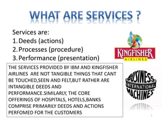 Services are:
1.Deeds (actions)
2.Processes (procedure)
3.Performance (presentation)
THE SERVICES PROVIDED BY IBM AND KINGFISHER
AIRLINES ARE NOT TANGIBLE THINGS THAT CANT
BE TOUCHED,SEEN AND FELT,BUT RATHER ARE
INTANGIBLE DEEDS AND
PERFORMANCE.SIMILARLY, THE CORE
OFFERINGS OF HOSPITALS, HOTELS,BANKS
COMPRISE PRIMARILY DEEDS AND ACTIONS
PERFOMED FOR THE CUSTOMERS 1
 