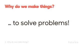 Why do we make things?
… to solve problems!
1. Why do we make things?
 
