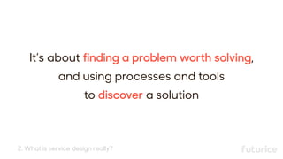 It’s about finding a problem worth solving,
and using processes and tools 
to discover a solution
2. What is service design really?
 