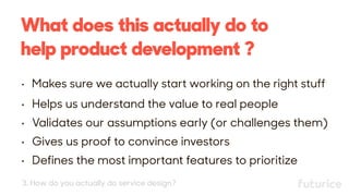What does this actually do to
help product development ?
• Makes sure we actually start working on the right stuff
• Helps us understand the value to real people
• Validates our assumptions early (or challenges them)
• Gives us proof to convince investors
• Defines the most important features to prioritize
3. How do you actually do service design?
 