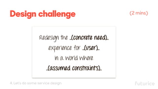 Design challenge (2 mins)
Redesign the ..(concrete need)..
experience for ..(user)..
in a world where
..(assumed constraints)..
4. Let’s do some service design
 