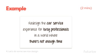 Example (2 mins)
Redesign the car service
experience for busy professionals
in a world where
there’s not enough time
4. Let’s do some service design
 