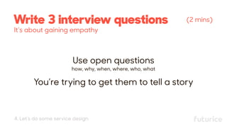 Write 3 interview questions (2 mins)
Use open questions 
how, why, when, where, who, what
You’re trying to get them to tell a story
It’s about gaining empathy
4. Let’s do some service design
 