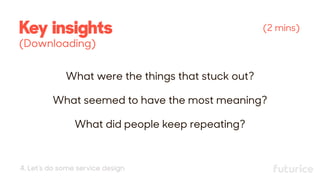 What were the things that stuck out?
What seemed to have the most meaning?
What did people keep repeating?
(2 mins)Key insights 
(Downloading)
4. Let’s do some service design
 