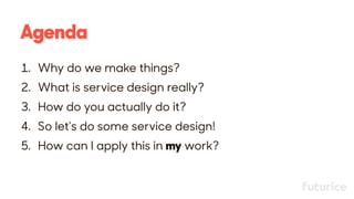 Agenda
1. Why do we make things?
2. What is service design really?
3. How do you actually do it?
4. So let’s do some service design!
5. How can I apply this in my work?
 