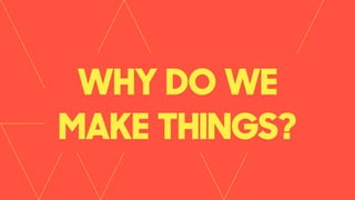 WHY DO WE
MAKE THINGS?
 