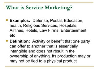 What is Service Marketing?

   Examples: Defense, Postal, Education,
    health, Religious Services, Hospitals,
    Airlines, Hotels, Law Firms, Entertainment,
    etc
   Definition: Activity or benefit that one party
    can offer to another that is essentially
    intangible and does not result in the
    ownership of anything. Its production may or
    may not be tied to a physical product
 