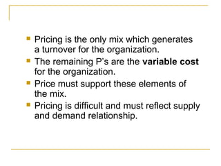    Pricing is the only mix which generates
    a turnover for the organization.
   The remaining P’s are the variable cost
    for the organization.
   Price must support these elements of
    the mix.
   Pricing is difficult and must reflect supply
    and demand relationship.
 