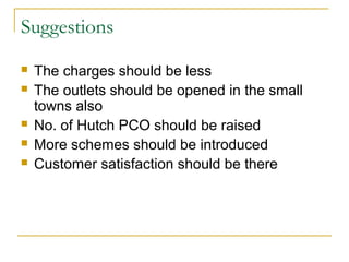 Suggestions
   The charges should be less
   The outlets should be opened in the small
    towns also
   No. of Hutch PCO should be raised
   More schemes should be introduced
   Customer satisfaction should be there
 