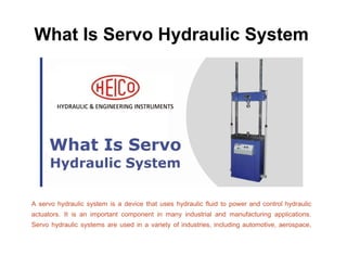 What Is Servo Hydraulic System
A servo hydraulic system is a device that uses hydraulic fluid to power and control hydraulic
actuators. It is an important component in many industrial and manufacturing applications.
Servo hydraulic systems are used in a variety of industries, including automotive, aerospace,
 