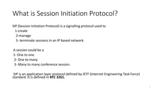 What is Session Initiation Protocol?
SIP (Session Initiation Protocol) is a signalling protocol used to
1-create
2-manage
3- terminate sessions in an IP based network.
A session could be a
1- One to one
2- One to many
3- Many to many conference session.
SIP is an application layer protocol defined by IETF (Internet Engineering Task Force)
standard. It is defined in RFC 3261.
1
 