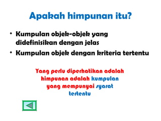 Apakah himpunan itu?
• Kumpulan objek-objek yang
  didefinisikan dengan jelas
• Kumpulan objek dengan kriteria tertentu

       Yang perlu diperhatikan adalah
         himpunan adalah kumpulan
           yang mempunyai syarat
                   tertentu
 
