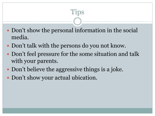 Tips
 Don't show the personal information in the social
media.
 Don’t talk with the persons do you not know.
 Don’t feel pressure for the some situation and talk
with your parents.
 Don’t believe the aggressive things is a joke.
 Don’t show your actual ubication.
 