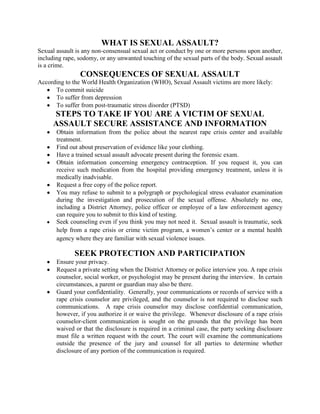 WHAT IS SEXUAL ASSAULT? Sexual assault is any non-consensual sexual act or conduct by one or more persons upon another, including rape, sodomy, or any unwanted touching of the sexual parts of the body. Sexual assault is a crime. CONSEQUENCES OF SEXUAL ASSAULT According to the World Health Organization (WHO), Sexual Assault victims are more likely: To commit suicide  To suffer from depression To suffer from post-traumatic stress disorder (PTSD) STEPS TO TAKE IF YOU ARE A VICTIM OF SEXUAL ASSAULT SECURE ASSISTANCE AND INFORMATION Obtain information from the police about the nearest rape crisis center and available treatment.   Find out about preservation of evidence like your clothing. Have a trained sexual assault advocate present during the forensic exam.  Obtain information concerning emergency contraception. If you request it, you can receive such medication from the hospital providing emergency treatment, unless it is medically inadvisable. Request a free copy of the police report.  You may refuse to submit to a polygraph or psychological stress evaluator examination during the investigation and prosecution of the sexual offense. Absolutely no one, including a District Attorney, police officer or employee of a law enforcement agency can require you to submit to this kind of testing. ,[object Object],SEEK PROTECTION AND PARTICIPATION Ensure your privacy.  Request a private setting when the District Attorney or police interview you. A rape crisis counselor, social worker, or psychologist may be present during the interview.  In certain circumstances, a parent or guardian may also be there. Guard your confidentiality.  Generally, your communications or records of service with a rape crisis counselor are privileged, and the counselor is not required to disclose such communications.  A rape crisis counselor may disclose confidential communication, however, if you authorize it or waive the privilege.  Whenever disclosure of a rape crisis counselor-client communication is sought on the grounds that the privilege has been waived or that the disclosure is required in a criminal case, the party seeking disclosure must file a written request with the court. The court will examine the communications outside the presence of the jury and counsel for all parties to determine whether disclosure of any portion of the communication is required. If a public employee has documents that identify you as a victim, these documents are usually not made available for public inspection.  Particular individuals, however, may be entitled to receive such information.  People with this privilege may include a defendant charged with a crime against the victim, the defendant’s counsel, those investigating and prosecuting the offense, and any necessary witness.  Additionally, any person who demonstrates to the satisfaction of the court that good cause exists may also receive the information.  Upon disclosure, the court may order restrictions to protect your identity. During trial, the “Rape Shield Law” generally prevents defense attorneys from  delving into your sexual history when irrelevant to the case and unduly prejudicial or inflammatory. Similarly, evidence regarding your appearance and clothes at the time of the sexual assault may only be admitted if relevant. Present your statement about the impact of the crime to the Department of Probation officials preparing any pre-sentencing investigation report. Without first receiving this report, a judge cannot sentence the offender to probation or to more than 90 days of incarceration. While you can always seek testing for Human Immunodeficiency Virus (HIV) on your own, you can also request that the court order a person convicted of a felony sexual offense to submit to HIV testing. Test results are not necessarily completed prior to sentencing, but when they are, they are only released to the offender and the victim.  Speak at the sentencing of your offender. Under the law, a victim has the right to make a statement at a felony sentencing if the court has received prior notification. 