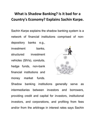 What is Shadow Banking? Is it bad for a
Country's Economy? Explains Sachin Karpe.
Sachin Karpe explains the shadow banking system is a
network of financial institutions comprised of non-
depository banks e.g.,
investment banks,
structured investment
vehicles (SIVs), conduits,
hedge funds, non-bank
financial institutions and
money market funds.
Shadow banking institutions generally serve as
intermediaries between investors and borrowers,
providing credit and capital for investors, institutional
investors, and corporations, and profiting from fees
and/or from the arbitrage in interest rates says Sachin
 