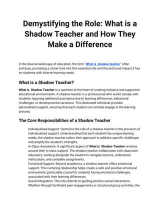 Demystifying the Role: What is a
Shadow Teacher and How They
Make a Difference
In the diverse landscape of education, the term "What is shadow teacher" often
surfaces, prompting a closer look into this essential role and the profound impact it has
on students with diverse learning needs.
What is a Shadow Teacher?
What is Shadow Teacher is a question at the heart of creating inclusive and supportive
educational environments. A shadow teacher is a professional who works closely with
students requiring additional assistance due to learning differences, behavioral
challenges, or developmental variations. This dedicated individual provides
personalized support, ensuring that each student can actively engage in the learning
process.
The Core Responsibilities of a Shadow Teacher
Individualized Support: Central to the role of a shadow teacher is the provision of
individualized support. Understanding that each student has unique learning
needs, the shadow teacher tailors their approach to address specific challenges
and amplify the student's strengths.
In-Class Assistance: A significant aspect of What is Shadow Teacher revolves
around their in-class support. The shadow teacher collaborates with classroom
educators, working alongside the student to navigate lessons, understand
instructions, and complete assignments.
Emotional Support: Beyond academics, a shadow teacher offers emotional
support. This nurturing relationship helps create a safe and positive emotional
environment, particularly crucial for students facing emotional challenges
associated with their learning differences.
Social Integration: The role extends to guiding positive social interactions.
Whether through facilitated peer engagements or structured group activities, the
 